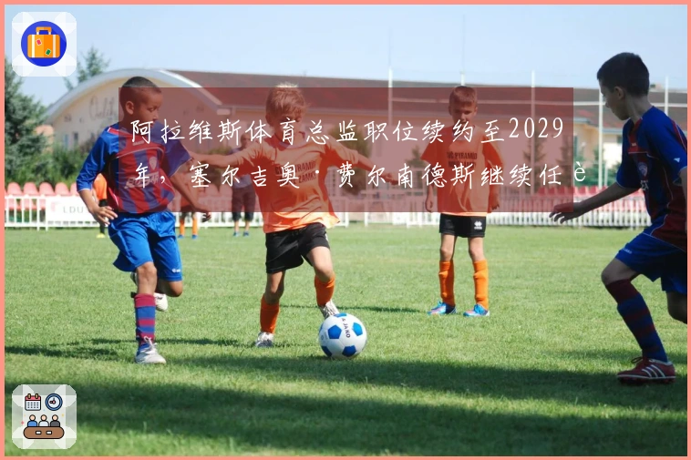 阿拉维斯体育总监职位续约至2029年,塞尔吉奥·费尔南德斯继续任职