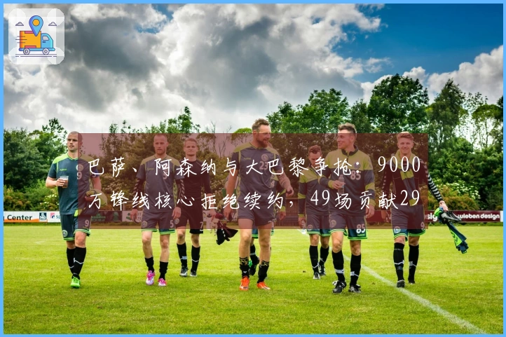 巴萨、阿森纳与大巴黎争抢：9000万锋线核心拒绝续约，49场贡献29球